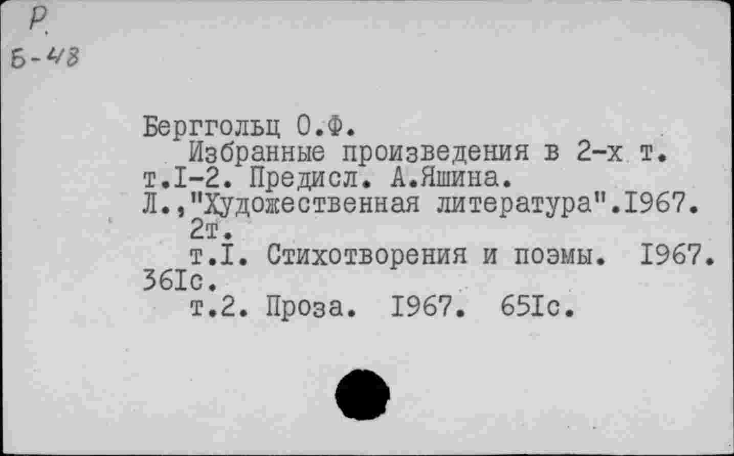 ﻿Берггольц О.Ф.
Избранные произведения в 2-х т. т.1-2. Предисл. А.Яшина.
Л./'Художественная литература".1967.
2а?.
т.1. Стихотворения и поэмы. 1967 361с.
т.2. Проза. 1967. 651с.